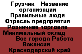 Грузчик › Название организации ­ Правильные люди › Отрасль предприятия ­ Розничная торговля › Минимальный оклад ­ 30 000 - Все города Работа » Вакансии   . Краснодарский край,Армавир г.